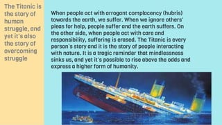 When people act with arrogant complacency (hubris)
towards the earth, we suffer. When we ignore others’
pleas for help, people suffer and the earth suffers. On
the other side, when people act with care and
responsibility, suffering is erased. The Titanic is every
person’s story and it is the story of people interacting
with nature. It is a tragic reminder that mindlessness
sinks us, and yet it’s possible to rise above the odds and
express a higher form of humanity.
The Titanic is
the story of
human
struggle, and
yet it’s also
the story of
overcoming
struggle
 