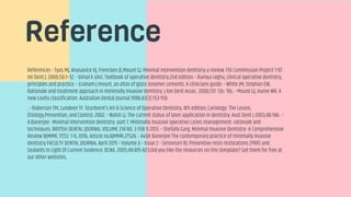 Reference
References • Tyas MJ, Anusavice KJ, Frencken JE,Mount GJ. Minimal intervention dentistry-a review. FDI Commission Project 1-97.
Int Dent J. 2000;50:1–12. • Vimal k sikri. Textbook of operative dentistry.2nd edition. • Ramya raghu, clinical operative dentistry,
principles and practice. • Graham j mount, an atlas of glass ionomer cements. A clinicians guide. • White JM, Stephan EW,
Rationale and treatment approach in minimally invasive dentistry. J Am Dent Assoc. 2000;131: 13s- 19s. • Mount GJ, Hume WR. A
new cavity classification. Australian Dental Journal.1998;43(3):153-159.
. • Roberson TM, Lundeen TF. Sturdvent’s Art & Science of Operative Dentistry, 4th edition, Cariology: The Lesion,
Etiology,Prevention, and Control; 2002. • Walsh LJ. The current status of laser application in dentistry. Aust Dent J 2003;48:146-. •
A.Banerjee . Minimal intervention dentistry: part 7. Minimally invasive operative caries management: rationale and
techniques. BRITISH DENTAL JOURNAL VOLUME 214 NO. 3 FEB 9 2013. • Shefally Garg. Minimal Invasive Dentistry- A Comprehensive
Review BJMMR, 17(5): 1-9, 2016; Article no.BJMMR.27526. • Avijit Banerjee The contemporary practice of minimally invasive
dentistry FACULTY DENTAL JOURNAL April 2015 • Volume 6 • Issue 2 • Simonsen RJ. Preventive resin restorations (PRR) and
Sealants In Light Of Current Evidence: DCNA. 2005;49:815-823.Did you like the resources on this template? Get them for free at
our other websites.
 