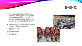 EVENTS
• Events are special celebrations
planned and organized a place
by different public institutions or
private organizations and may
obtains a number of activities.
• Mega-events, Community events,
Festivals, Religious events
➢ Sports events
➢ Trade shows
➢ Corporate
 