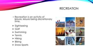 RECREATION
• Recreation is an activity of
leisure, leisure being discretionary
time.
➢ Sightseeing
➢ Golf
➢ Swimming
➢ Tennis
➢ Hiking
➢ Biking
➢ Snow Sports
 