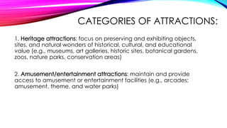 CATEGORIES OF ATTRACTIONS:
1. Heritage attractions: focus on preserving and exhibiting objects,
sites, and natural wonders of historical, cultural, and educational
value (e.g., museums, art galleries, historic sites, botanical gardens,
zoos, nature parks, conservation areas)
2. Amusement/entertainment attractions: maintain and provide
access to amusement or entertainment facilities (e.g., arcades;
amusement, theme, and water parks)
 