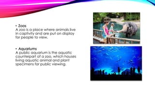 • Zoos
A zoo is a place where animals live
in captivity and are put on display
for people to view.
• Aquariums
A public aquarium is the aquatic
counterpart of a zoo, which houses
living aquatic animal and plant
specimens for public viewing.
 