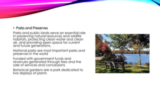 • Parks and Preserves
Parks and public lands serve an essential role
in preserving natural resources and wildlife
habitats, protecting clean water and clean
air, and providing open space for current
and future generations.
National parks are most important parks and
preserves in the world
Funded with government funds and
revenues generated through fees and the
sale of services and concessions
Botanical gardens are a park dedicated to
live displays of plants
 