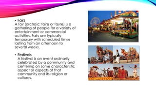 • Fairs
A fair (archaic: faire or fayre) is a
gathering of people for a variety of
entertainment or commercial
activities. Fairs are typically
temporary with scheduled times
lasting from an afternoon to
several weeks.
• Festivals
A festival is an event ordinarily
celebrated by a community and
centering on some characteristic
aspect or aspects of that
community and its religion or
cultures.
 