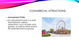 COMMERCIAL ATTRACTIONS:
• Amusement Parks
⮚An amusement park is a park
that features various
attractions, such as rides and
games, as well as other events
for entertainment purposes
 