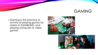 GAMING
• Gaming is the practice or
activity of playing games for
stakes or GAMBLING, and
playing computer or video
games
 