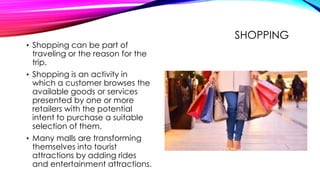 SHOPPING
• Shopping can be part of
traveling or the reason for the
trip.
• Shopping is an activity in
which a customer browses the
available goods or services
presented by one or more
retailers with the potential
intent to purchase a suitable
selection of them.
• Many malls are transforming
themselves into tourist
attractions by adding rides
and entertainment attractions.
 
