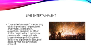 LIVE ENTERTAINMENT
• “Live entertainment” means any
activity provided for pleasure,
enjoyment, recreation,
relaxation, diversion or other
similar purpose by a person or
persons who are physically
present when providing that
activity to a patron or group of
patrons who are physically
present.
 
