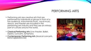 PERFORMING ARTS
• Performing arts are creative arts that are
performed by individuals or groups in front of a
live audience. Instrumental music, vocal music,
dance, and theater are included in the
performing arts industry and they are an intrinsic
part of cultures around the world.
• Classical Performing Arts (Live theater, Ballet,
Opera, Concerts, Symphony
• Contemporary Performing Arts (Musical concerts,
band appearances)
 