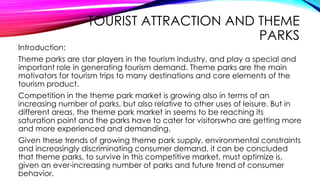 TOURIST ATTRACTION AND THEME
PARKS
Introduction:
Theme parks are star players in the tourism industry, and play a special and
important role in generating tourism demand. Theme parks are the main
motivators for tourism trips to many destinations and core elements of the
tourism product.
Competition in the theme park market is growing also in terms of an
increasing number of parks, but also relative to other uses of leisure. But in
different areas, the theme park market in seems to be reaching its
saturation point and the parks have to cater for visitorswho are getting more
and more experienced and demanding.
Given these trends of growing theme park supply, environmental constraints
and increasingly discriminating consumer demand, it can be concluded
that theme parks, to survive in this competitive market, must optimize is,
given an ever-increasing number of parks and future trend of consumer
behavior.
 