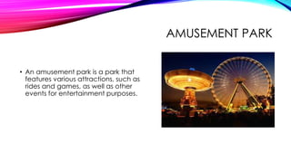 AMUSEMENT PARK
• An amusement park is a park that
features various attractions, such as
rides and games, as well as other
events for entertainment purposes.
 