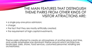THE MAIN FEATURES THAT DISTINGUISH
THEME PARKS FROM OTHER KINDS OF
VISITOR ATTRACTIONS ARE:
• a single pay-one-price admission;
• charge;
• the fact that they are mostly artificially created;
• the requirement of high capital investments.
Theme parks attempt to create an atmosphere of another place and time,
and usually emphasize one dominant theme around which architecture,
landscape, rides, shows, food services, costumed personnel, retailing are
orchestrated.
 
