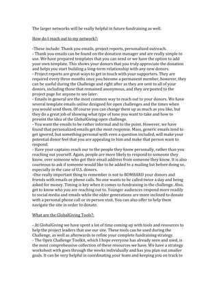 The larger networks will be really helpful in future fundraising as well.

How do I reach out to my network?:

-These include: Thank you emails, project reports, personalized outreach.
- Thank you emails can be found on the donation manager and are really simple to
use. We have prepared templates that you can send or we have the option to add
your own template. This shows your donors that you truly appreciate the donation
and helps you start building a long-term relationship with any new donors.
- Project reports are great ways to get in touch with your supporters. They are
required every three months once you become a permanent member, however, they
can be useful during the Challenge and right after as they are sent to all of your
donors, including those that remained anonymous, and they are posted to the
project page for anyone to see later.
- Emails in general are the most common way to reach out to your donors. We have
several template emails online designed for open challenges and the times when
you would send them. Of course you can change them up as much as you like, but
they do a great job of showing what type of tone you want to take and how to
present the idea of the GlobalGiving open challenge.
- You want the emails to be rather informal and to the point. However, we have
found that personalized emails get the most response. Mass, generic emails tend to
get ignored, but something personal with even a question included, will make your
potential donor feel that you are appealing to him and make that person want to
respond.
- Have your captains reach our to the people they know personally, rather than you
reaching out yourself. Again, people are more likely to respond to someone they
know, over someone who got their email address from someone they know. It is also
courteous to ask if someone would like to be added to a mailing list before doing so,
especially in the case of U.S. donors.
-One really important thing to remember is not to BOMBARD your donors and
friends with emails or phone calls. No one wants to be called twice a day and being
asked for money. Timing is key when it comes to fundraising in the challenge. Also,
get to know who you are reaching out to. Younger audiences respond more readily
to social media and emails while the older generations are more inclined to donate
with a personal phone call or in-person visit. You can also offer to help them
navigate the site in order to donate.

What are the GlobalGiving Tools?:

- At GlobalGiving we have spent a lot of time coming up with tools and resources to
help the project leaders that use our site. These tools can be used during the
Challenge, as well as afterwards to refine your complete fundraising strategy.
- The Open Challenge Toolkit, which I hope everyone has already seen and used, is
the most comprehensive collection of these resources we have. We have a strategy
worksheet with goes through the weeks individually and has you plan out smaller
goals. It can be very helpful in coordinating your team and keeping you on track to
 