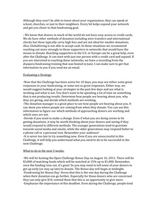 Although they won’t be able to tweet about your organization, they can speak at
school, churches, or just to their neighbors. Every bit helps expand your network
and get you closer to that fundraising goal.

- We know that donors in much of the world do not have easy access to credit cards.
We do have other methods of donation including wire transfers and international
checks but these typically carry high fees and are not ideal for smaller donations.
Also, GlobalGiving is not able to accept cash. In these situations we recommend
reaching out more strongly to those supporters in networks that would have the
means to donate. Reaching supporters in the U.S. or Europe can be a great help, even
after the Challenge. It can start with just one person with a credit card and expand. If
you are interested in reaching these networks, we have a recording from the
diaspora fundraising training that was hosted in June. I can make sure to get that
information to you if you send me an email.

Evaluating a Strategy:

-Now that the Challenge has been active for 10 days, you may see either some great
responses to your fundraising, or some not so great responses. Either way, we
would suggest looking at your strategies in the past few days and see what is
working and what is not. You don’t want to be spending a lot of time on something
that is not producing results. Determine how people are hearing about you, why
they are giving, and decide which methods are working.
-The donation manager is a great place to see how people are hearing about you. It
can show you where people are coming from when they donate. You can use this
information to figure our which methods of approaching donors are working and
which ones are not.
-Decide if you want to make a change. Even if what you are doing seems to be
getting donations, it may be worth thinking about your donors and seeing if they
would respond to different methods. The younger generations tend to gravitate
towards social media and emails, while the older generations may respond better to
a phone call or a personal visit. Remember your audience!
-It is never too late to try something new. Even if you are unsuccessful in this
Challenge, it will help you understand what you need to do to be successful in the
next Challenge.

What to do in the next 3 weeks:

-We will be hosting the Open Challenge Bonus Day on August 16, 2011. There will be
$3,000 of matching funds which will be matched at 15% up to $1,000. Remember,
once the funding runs out, it’s gone! So you may need to tell some of your donors to
get up early (or stay up late) to donate. The Bonus day will begin at midnight.
-Fundraising for Bonus Day: Stress that this is the one day during the Challenge
when their donation can go further. Especially for those donors who are concerned
they can only give $10, remind them that this is an opportunity to give more.
-Emphasize the importance of this deadline. Even during the Challenge, people tend
 