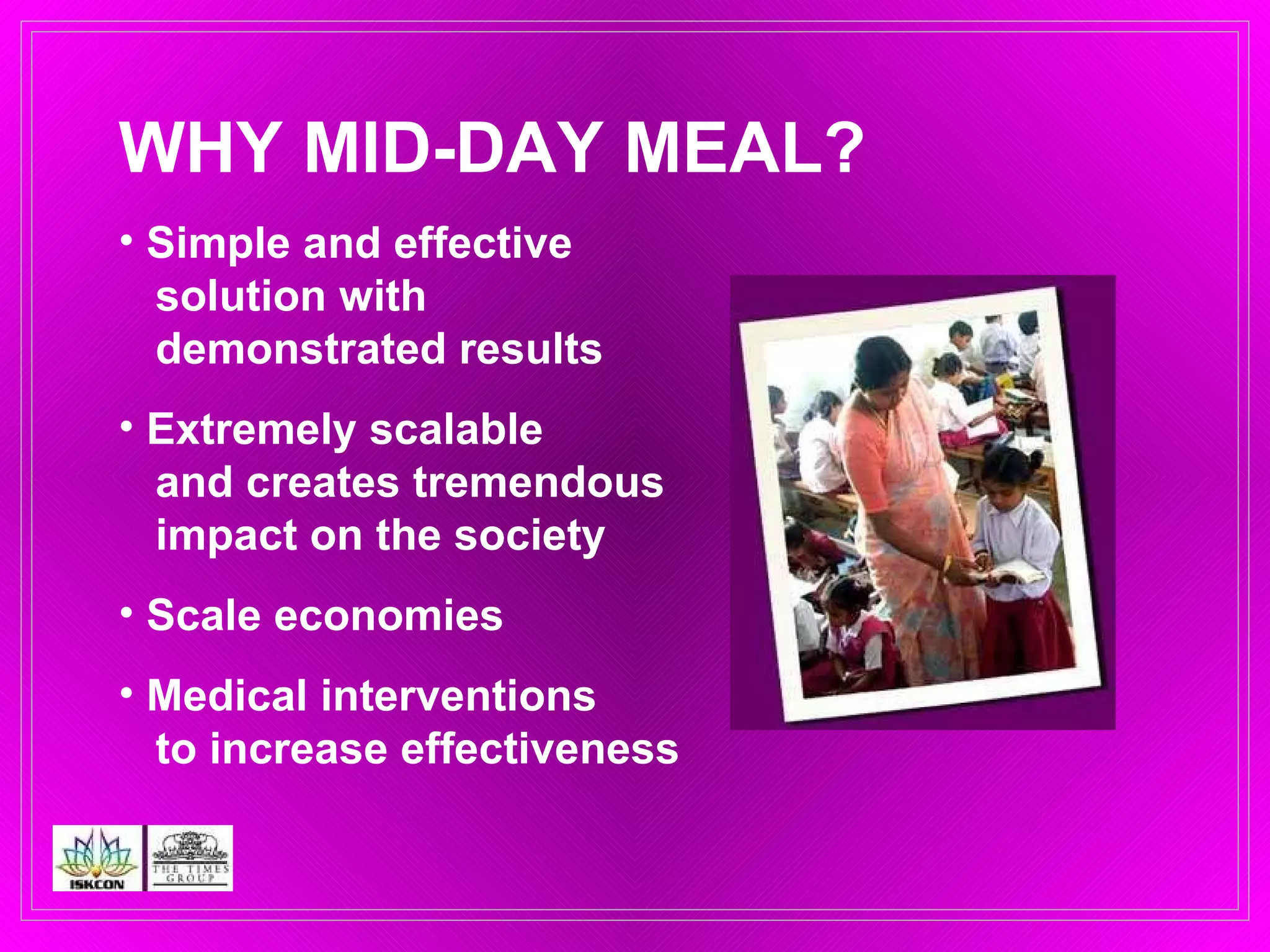 WHY MID-DAY MEAL? Simple and effective    solution with    demonstrated results Extremely scalable    and creates tremendous    impact on the society Scale economies Medical interventions    to increase effectiveness  
