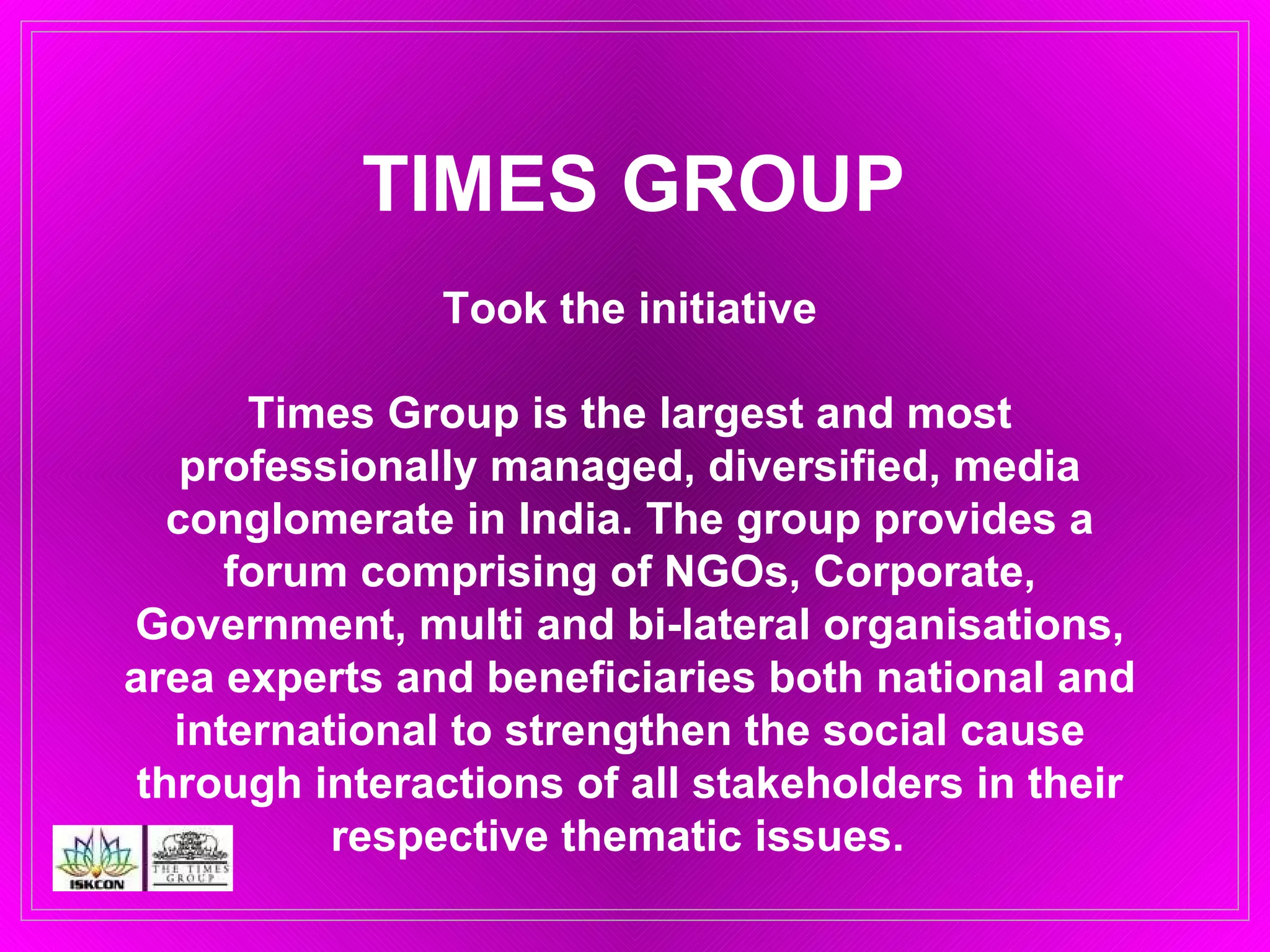 TIMES GROUP Took the initiative Times Group is the largest and most professionally managed, diversified, media conglomerate in India. The group provides a forum comprising of NGOs, Corporate, Government, multi and bi-lateral organisations, area experts and beneficiaries both national and international to strengthen the social cause through interactions of all stakeholders in their respective thematic issues.  