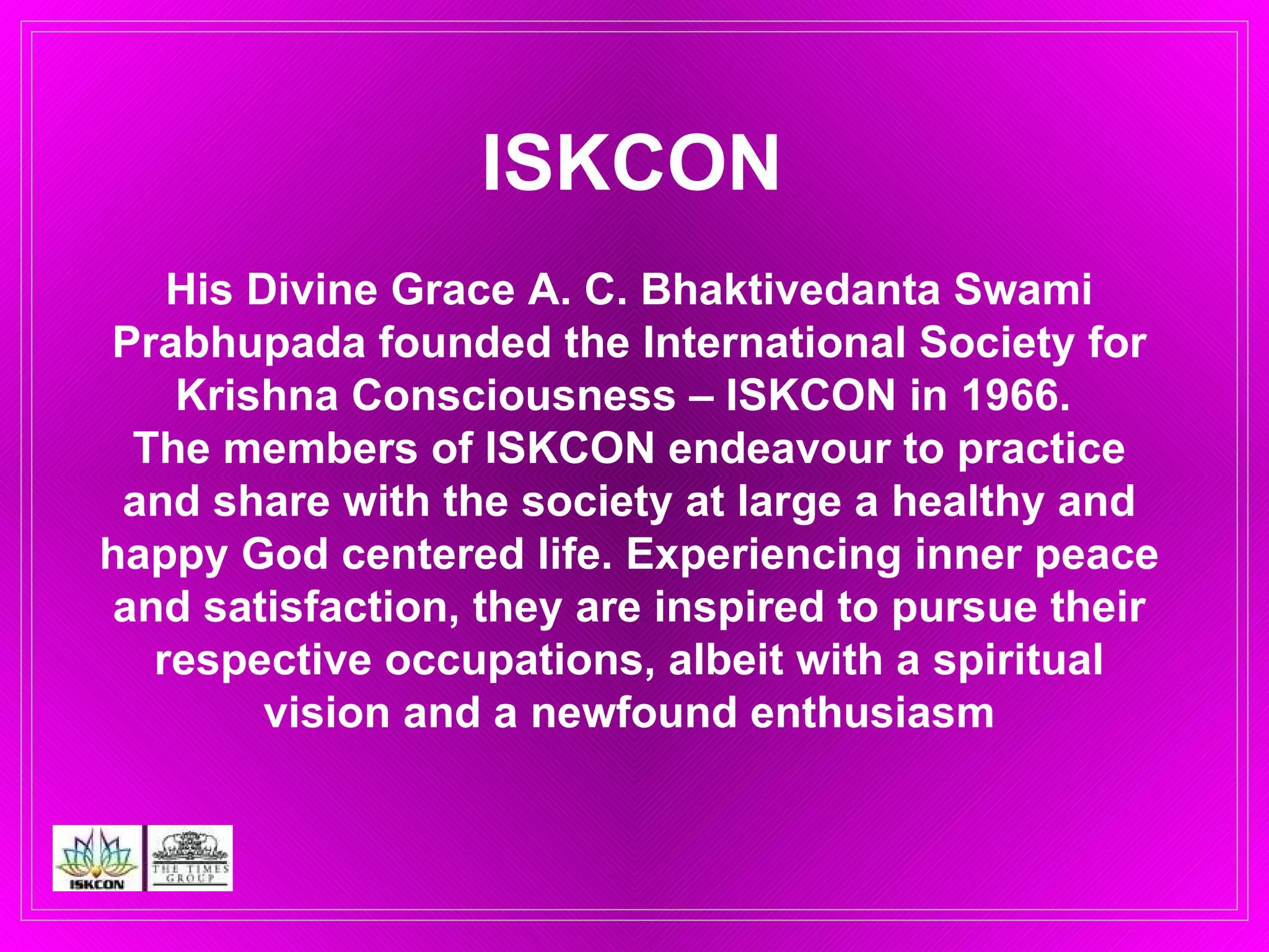 ISKCON His Divine Grace A. C. Bhaktivedanta Swami Prabhupada founded the International Society for Krishna Consciousness – ISKCON in 1966.  The members of ISKCON endeavour to practice and share with the society at large a healthy and happy God centered life. Experiencing inner peace and satisfaction, they are inspired to pursue their respective occupations, albeit with a spiritual vision and a newfound enthusiasm 