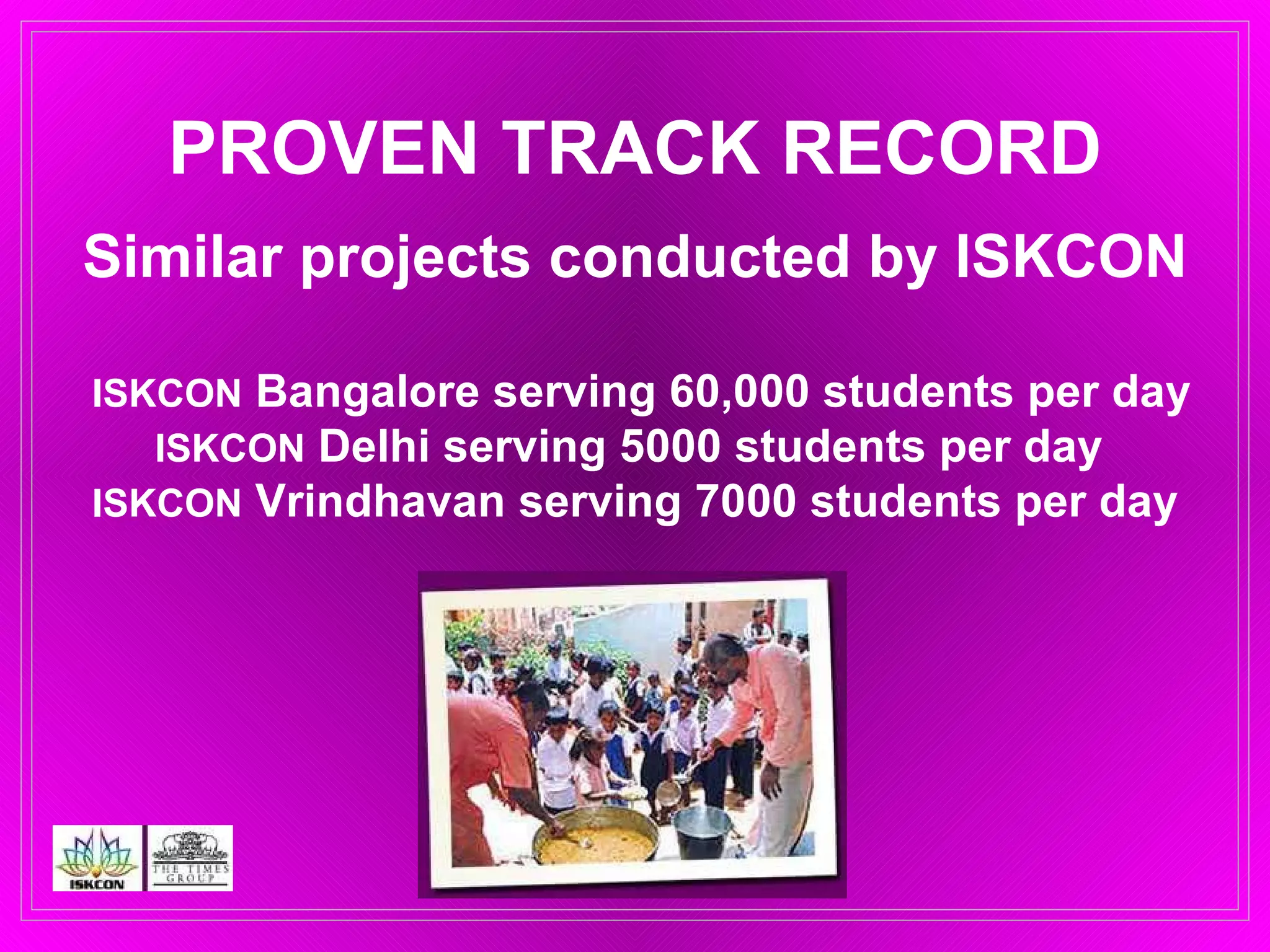PROVEN TRACK RECORD Similar projects conducted by ISKCON   ISKCON  Bangalore serving 60,000 students per day ISKCON  Delhi serving 5000 students per day  ISKCON  Vrindhavan serving 7000 students per day 