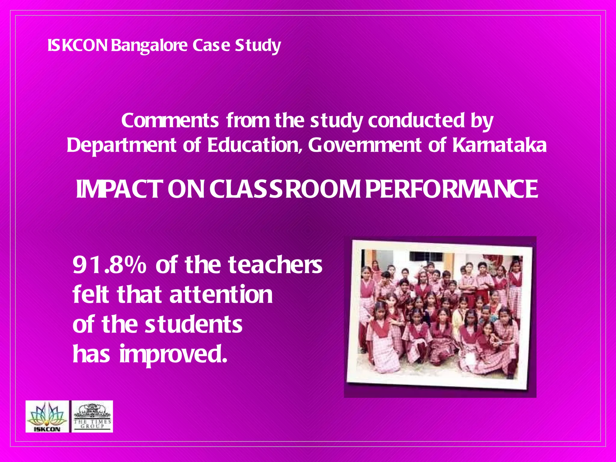 Comments from the study conducted by Department of Education, Government of Karnataka IMPACT ON CLASSROOM PERFORMANCE 91.8% of the teachers  felt that attention  of the students  has improved. ISKCON Bangalore Case Study 