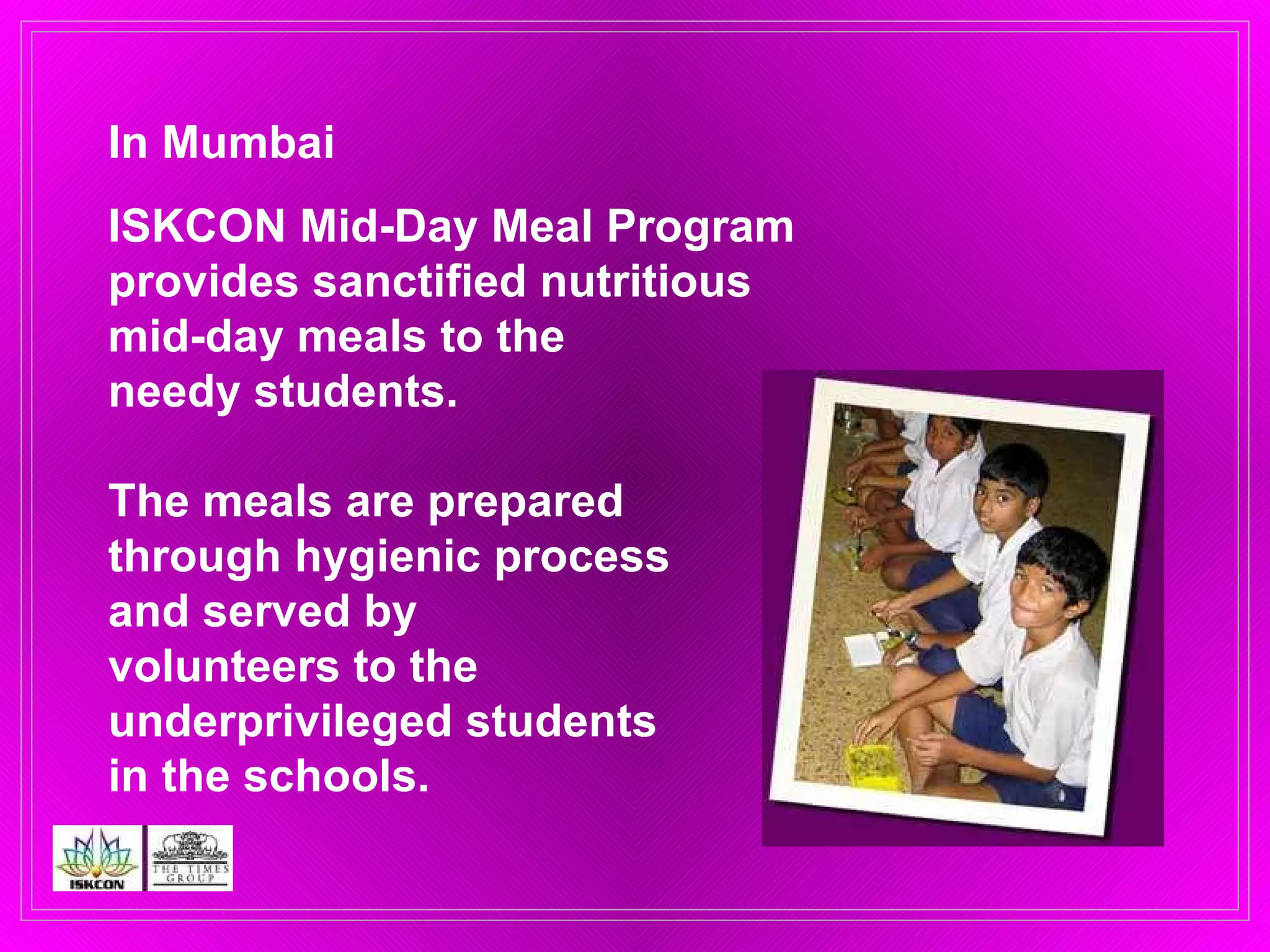 In Mumbai  ISKCON Mid-Day Meal Program  provides sanctified nutritious  mid-day meals to the  needy students. The meals are prepared  through hygienic process  and served by  volunteers to the  underprivileged students  in the schools. 