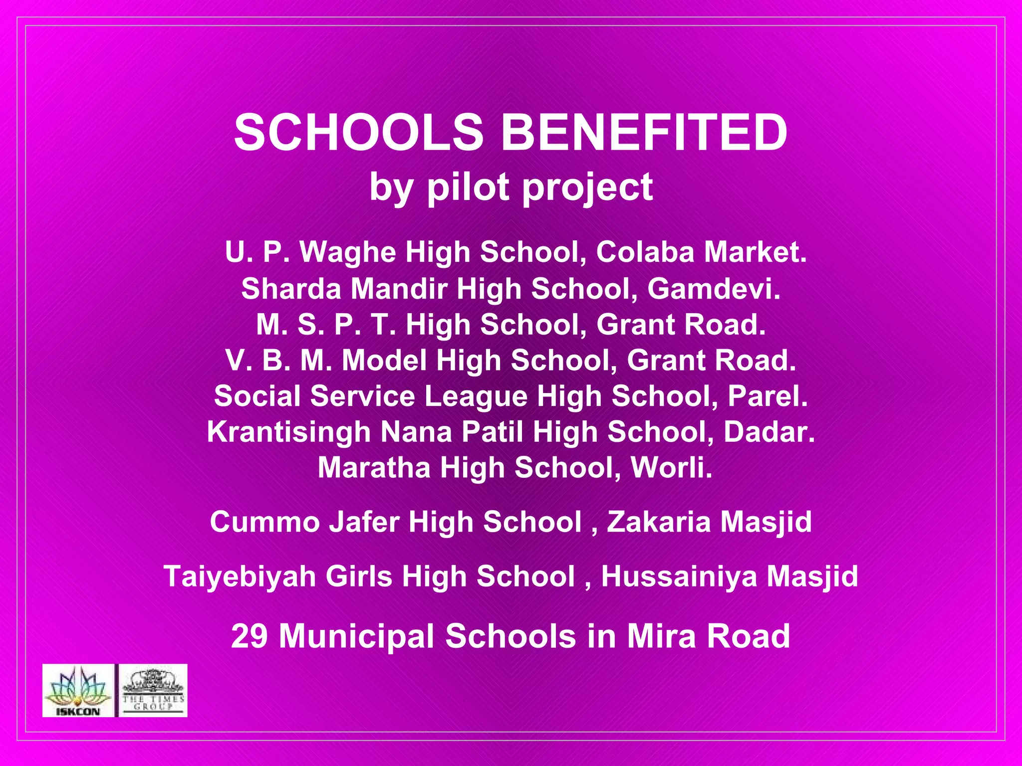 SCHOOLS BENEFITED by pilot project   U. P. Waghe High School, Colaba Market. Sharda Mandir High School, Gamdevi. M. S. P. T. High School, Grant Road. V. B. M. Model High School, Grant Road. Social Service League High School, Parel. Krantisingh Nana Patil High School, Dadar.  Maratha High School, Worli. Cummo Jafer High School , Zakaria Masjid Taiyebiyah Girls High School , Hussainiya Masjid 29 Municipal Schools in Mira Road 