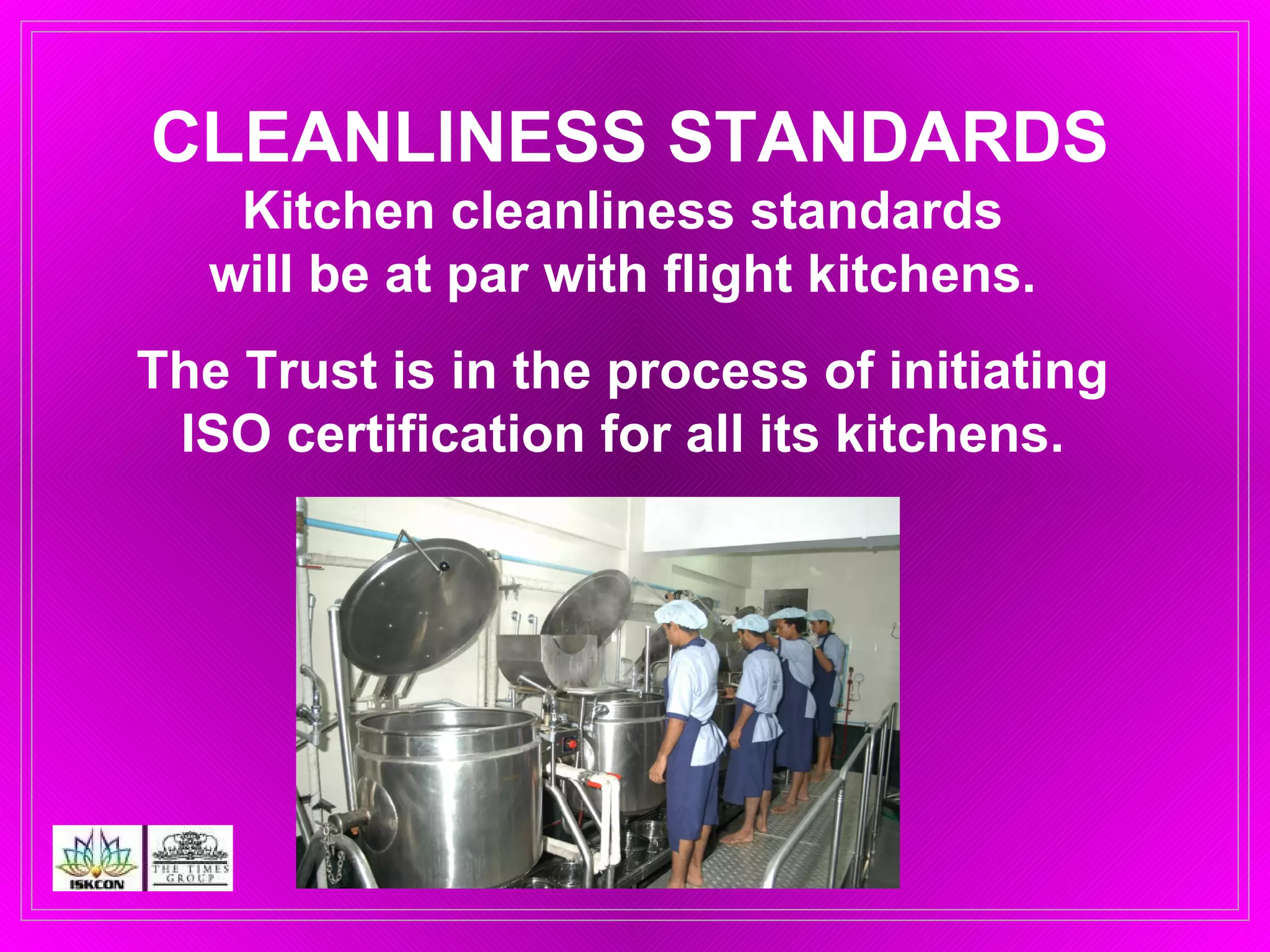 CLEANLINESS STANDARDS Kitchen cleanliness standards  will be at par with flight kitchens.  The Trust is in the process of initiating  ISO certification for all its kitchens.  