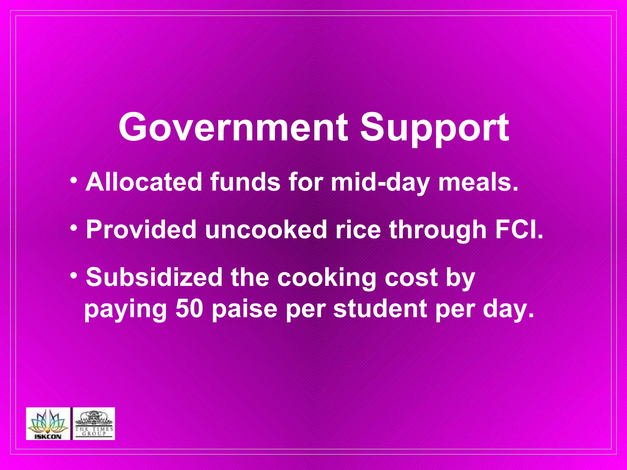 Government Support Allocated funds for mid-day meals. Provided uncooked rice through FCI. Subsidized the cooking cost by    paying 50 paise per student per day.   