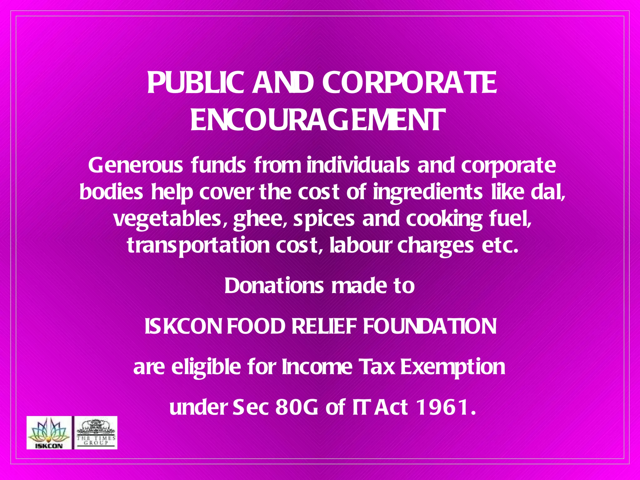 PUBLIC AND CORPORATE ENCOURAGEMENT   Generous funds from individuals and corporate bodies help cover the cost of ingredients like dal, vegetables, ghee, spices and cooking fuel, transportation cost, labour charges etc. Donations made to  ISKCON FOOD RELIEF FOUNDATION  are eligible for Income Tax Exemption  under Sec 80G of IT Act 1961. 