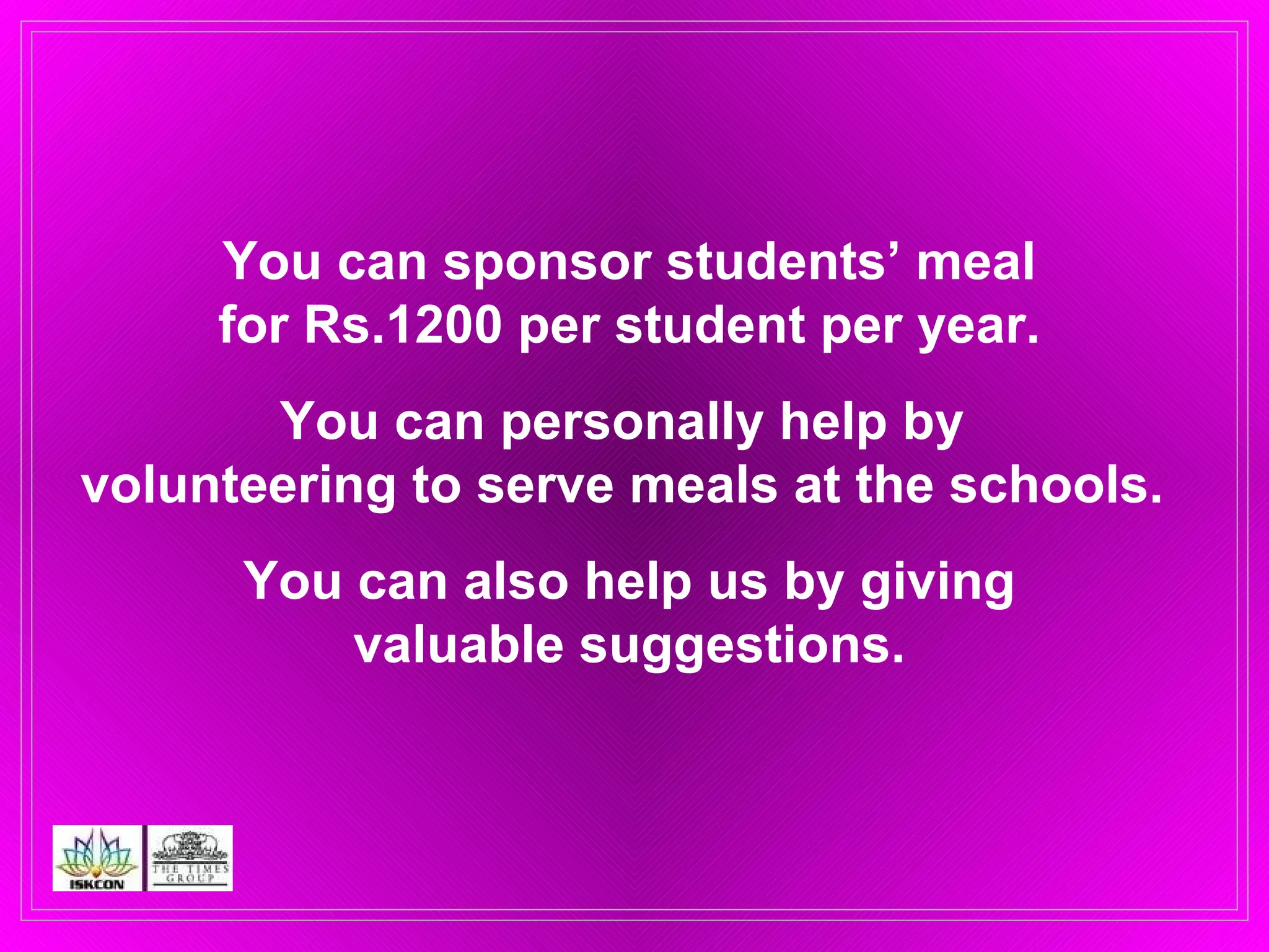 You can sponsor students’ meal for Rs.1200 per student per year. You can personally help by  volunteering to serve meals at the schools.  You can also help us by giving valuable suggestions. 