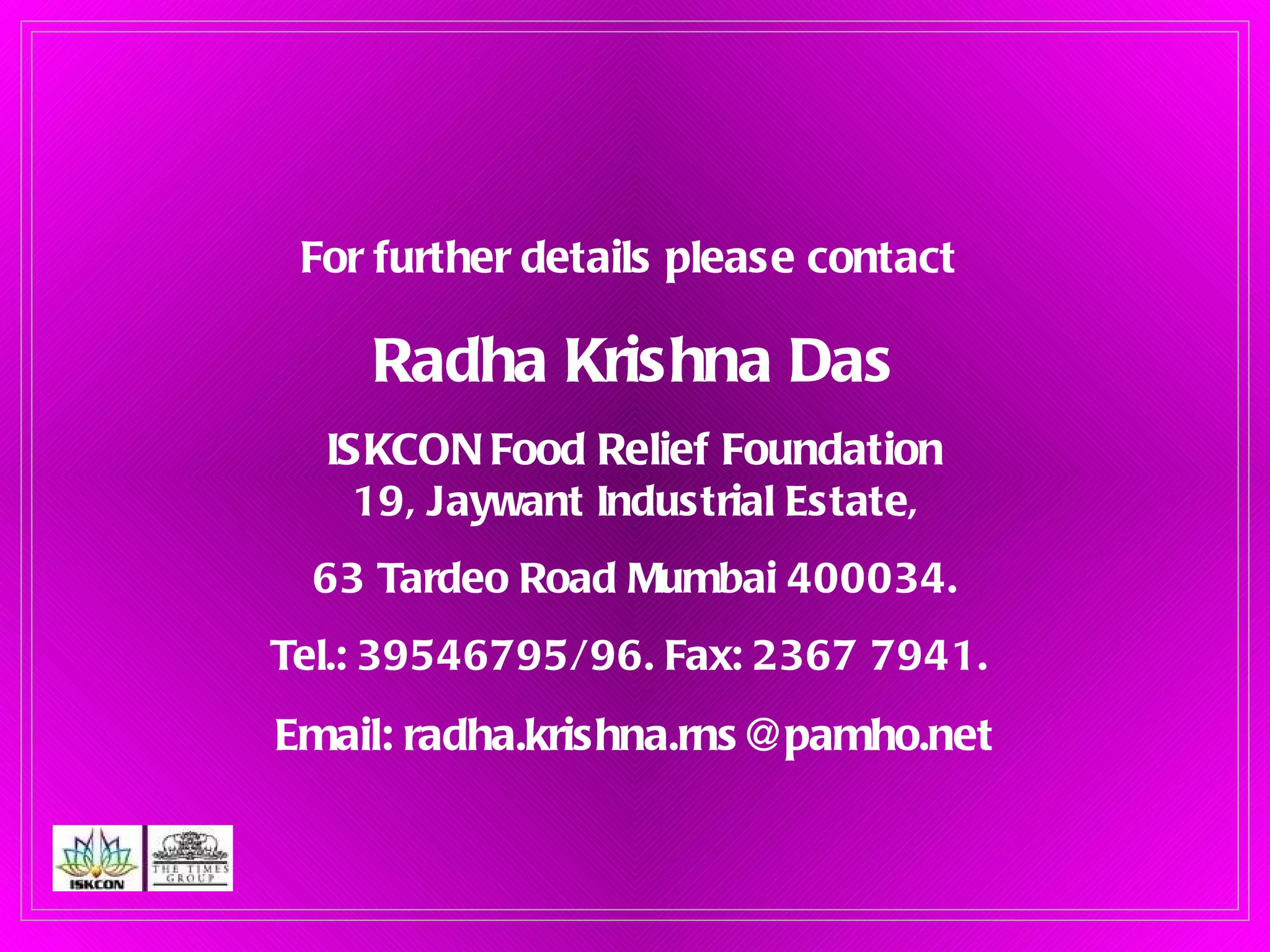 For further details please contact  Radha Krishna Das ISKCON Food Relief Foundation 19, Jaywant Industrial Estate, 63 Tardeo Road Mumbai 400034. Tel.: 39546795/96. Fax: 2367 7941.  Email: radha.krishna.rns@pamho.net 