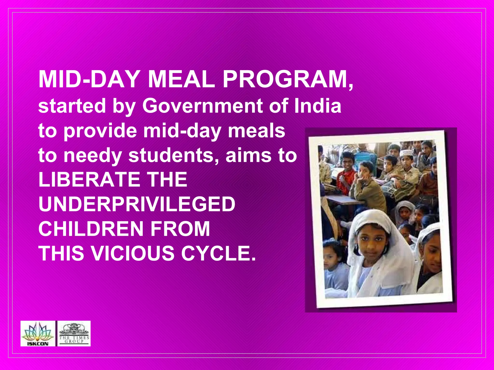 MID-DAY MEAL PROGRAM, started by Government of India  to provide mid-day meals  to needy students, aims to  LIBERATE THE  UNDERPRIVILEGED  CHILDREN FROM  THIS VICIOUS CYCLE.  