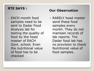 RTE SAYS :
Our Observation
 EACH month food
samples need to be
sent to Dadar Food
Analysis lab for
testing the quality of
food by the head
master of EACH
Govt. school. Even
the nutritional value
of food has to be
checked
 RARELY head master
send these food
samples every
month. They do not
maintain records of
lab reports. The
Dadar food lab has
no provision to check
Nutritional value of
food samples.
 
