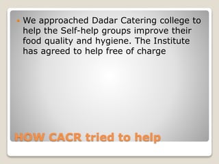 HOW CACR tried to help
 We approached Dadar Catering college to
help the Self-help groups improve their
food quality and hygiene. The Institute
has agreed to help free of charge
 