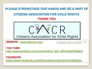 PLEASE STRENGTHEN OUR HANDS AND BE A PART OF
CITIZENS ASSOCIATION FOR CHILD RIGHTS.
THANK YOU
WEBSITE : www.ngocacr.com
YOU TUBE:
http://www.youtube.com/channel/UCid_6o8_t8Vx7oZUFGi5BnA
FACEBOOK:
https://www.facebook.com/CitizensAssociationForChildRights
19
ALL IMAGES AND CONTENT are A COPYRIGHT OF CACR
© CITIZENS ASSOCIATION FOR CHILD RIGHTS
 