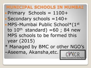 MUNICIPAL SCHOOLS IN MUMBAI
 Primary Schools = 1100+
 Secondary schools =140+
 MPS-Mumbai Public School*(1st
to 10th standard) =60 ; 84 new
MPS schools to be formed this
year (2015)
* Managed by BMC or other NGO’s
–Aseema, Akansha,etc.
 