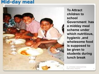 Mid-day meal
© CITIZENS ASSOCIATION
FOR CHILD RIGHTS 6
To Attract
children to
school
Government has
a midday meal
scheme under
which nutritious,
hygienic ,and
wholesome food
is supposed to
be given to
students during
lunch break
 