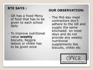 RTE SAYS :
OUR OBSERVATION:
 GR has a fixed Menu
of food that has to be
given to each school
daily
 To improve nutritional
value weekly
biscuits, Rajgira
ladoos or chikki has
to be given once
 The Mid-day meal
contractors don’t
adhere to the GR and
supply the same
khichaddi on most
days and do not
provide any weekly
nutritional
supplements like
biscuits, chikki etc
 