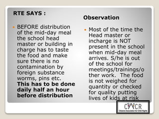 RTE SAYS :
Observation
 BEFORE distribution
of the mid-day meal
the school head
master or building in
charge has to taste
the food and make
sure there is no
contamination by
foreign substance
worms, pins etc.
This has to be done
daily half an hour
before distribution
 Most of the time the
Head master or
incharge is NOT
present in the school
when mid-day meal
arrives. S/he is out
of the school for
meetings/trainings/o
ther work. The food
is not weighed for
quantity or checked
for quality putting
lives of kids at risk
 