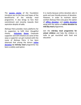 The success stories of the Foundation
introduce you to the lives and hopes of the
beneficiaries of the mid-day meal
programme. It also brings to fore their
commitment and sincerity towards their
aspiration despite all odds.
Akshaya Patra provides many platforms for
its supporters to fulfil their thoughtful
charity.
Volunteer, Donor, Corporate
supporter and CSR initiative are some of the
ways a supporter can get involved witht the
cause of Akshaya Patra. It has been
observed that among the donors online
donation to mid-day meal programme has
been a widely used option.

It is mainly because online donation aids in
quick and user-friendly process of donation.
However, in order to maintain donor
comfort Akshaya Patra also gives the option
of offline donation and mobile donation
along with the option of online donation to
mid-day meal programme.
Join the mid-day meal programme for
school children and help the children in
India to get nourished with food and
education.

 