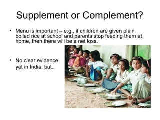 Supplement or Complement?
• Menu is important – e.g., if children are given plain
boiled rice at school and parents stop feeding them at
home, then there will be a net loss.
• No clear evidence
yet in India, but..
 