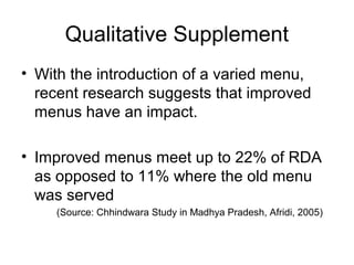 Qualitative Supplement
• With the introduction of a varied menu,
recent research suggests that improved
menus have an impact.
• Improved menus meet up to 22% of RDA
as opposed to 11% where the old menu
was served
(Source: Chhindwara Study in Madhya Pradesh, Afridi, 2005)
 