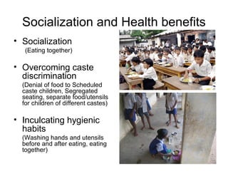 Socialization and Health benefits
• Socialization
(Eating together)
• Overcoming caste
discrimination
(Denial of food to Scheduled
caste children, Segregated
seating, separate food/utensils
for children of different castes)
• Inculcating hygienic
habits
(Washing hands and utensils
before and after eating, eating
together)
 