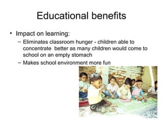Educational benefits
• Impact on learning:
– Eliminates classroom hunger - children able to
concentrate better as many children would come to
school on an empty stomach
– Makes school environment more fun
 