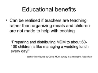 Educational benefits
• Can be realised if teachers are teaching
rather than organizing meals and children
are not made to help with cooking
“Preparing and distributing MDM to about 60-
100 children is like managing a wedding lunch
every day!”
Teacher interviewed by CUTS MDM survey in Chittorgarh, Rajasthan
 