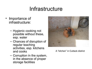 Infrastructure
• Importance of
infrastructure:
– Hygienic cooking not
possible without these,
esp. water
– Chances of disruption of
regular teaching
activities, esp. kitchens
and cooks
– Corruption in the system,
in the absence of proper
storage facilities
A “kitchen” in Cuttack district
 