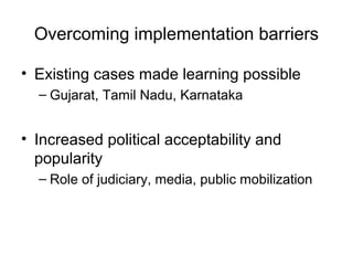 Overcoming implementation barriers
• Existing cases made learning possible
– Gujarat, Tamil Nadu, Karnataka
• Increased political acceptability and
popularity
– Role of judiciary, media, public mobilization
 
