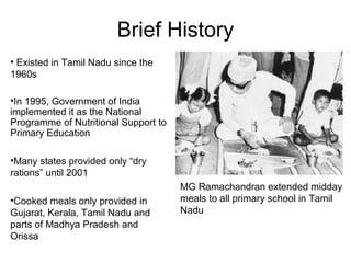 Brief History
MG Ramachandran extended midday
meals to all primary school in Tamil
Nadu
• Existed in Tamil Nadu since the
1960s
•In 1995, Government of India
implemented it as the National
Programme of Nutritional Support to
Primary Education
•Many states provided only “dry
rations” until 2001
•Cooked meals only provided in
Gujarat, Kerala, Tamil Nadu and
parts of Madhya Pradesh and
Orissa
 
