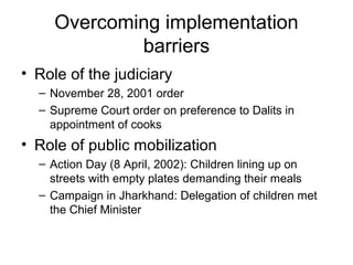 Overcoming implementation
barriers
• Role of the judiciary
– November 28, 2001 order
– Supreme Court order on preference to Dalits in
appointment of cooks
• Role of public mobilization
– Action Day (8 April, 2002): Children lining up on
streets with empty plates demanding their meals
– Campaign in Jharkhand: Delegation of children met
the Chief Minister
 