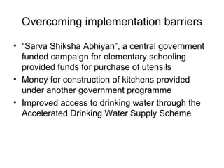 Overcoming implementation barriers
• “Sarva Shiksha Abhiyan”, a central government
funded campaign for elementary schooling
provided funds for purchase of utensils
• Money for construction of kitchens provided
under another government programme
• Improved access to drinking water through the
Accelerated Drinking Water Supply Scheme
 