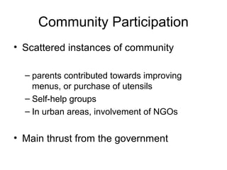 Community Participation
• Scattered instances of community
– parents contributed towards improving
menus, or purchase of utensils
– Self-help groups
– In urban areas, involvement of NGOs
• Main thrust from the government
 
